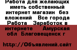  Работа для желающих иметь собственный интернет магазин, без вложений - Все города Работа » Заработок в интернете   . Амурская обл.,Благовещенск г.